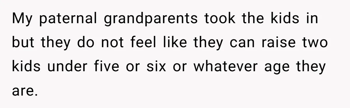 My paternal grandparents took the kids in but they do not feel like they can raise two kids under five or six or whatever age they are.