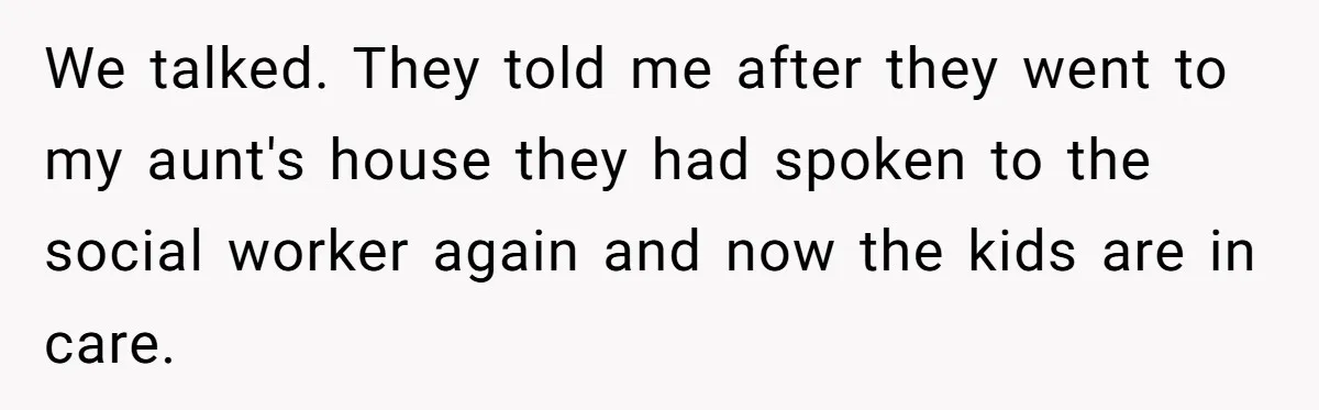 We talked. They told me after they went to my aunt's house they had spoken to the social worker again and now the kids are in care.