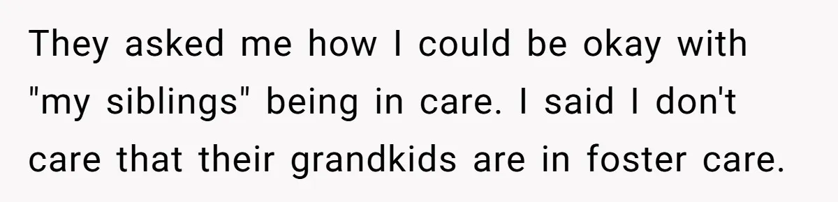 They asked me how I could be okay with "my siblings" being in care. I said I don't care that their grandkids are in foster care.