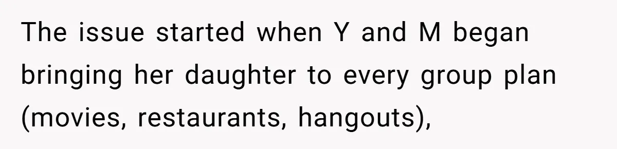 The issue started when Y and M began bringing her daughter to every group plan (movies, restaurants, hangouts),