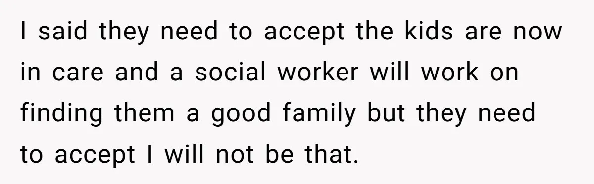 I said they need to accept the kids are now in care and a social worker will work on finding them a good family but they need to accept I...