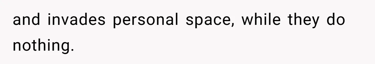 and invades personal space, while they do nothing.