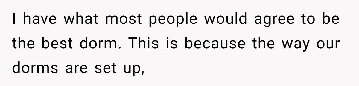 I have what most people would agree to be the best dorm. This is because the way our dorms are set up,