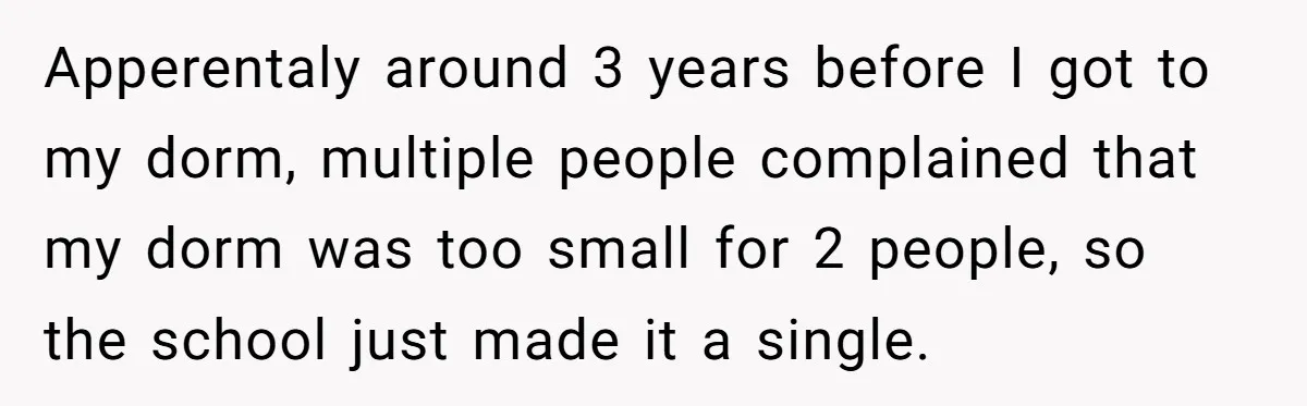 Apperentaly around 3 years before I got to my dorm, multiple people complained that my dorm was too small for 2 people, so the school just made it a single.