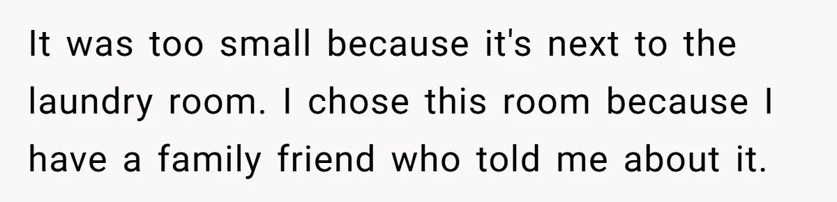 It was too small because it's next to the laundry room. I chose this room because I have a family friend who told me about it.