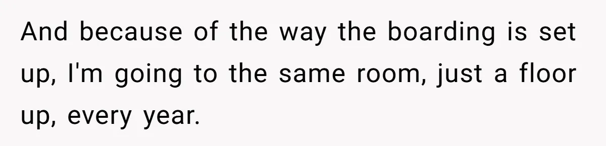 And because of the way the boarding is set up, I'm going to the same room, just a floor up, every year.