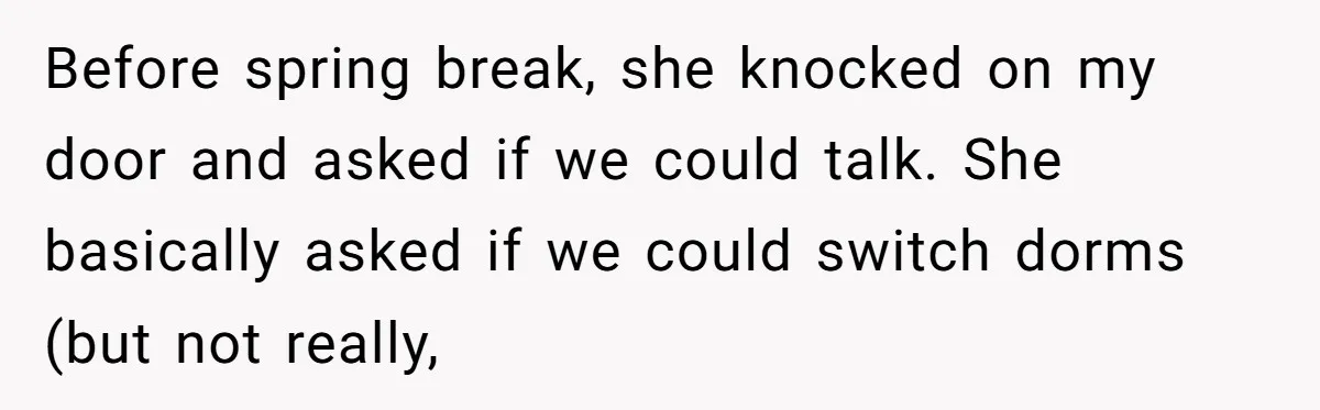 Before spring break, she knocked on my door and asked if we could talk. She basically asked if we could switch dorms (but not really,
