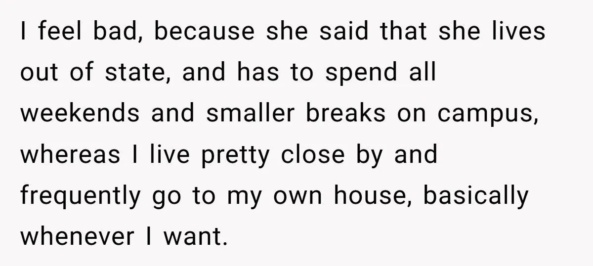 I feel bad, because she said that she lives out of state, and has to spend all weekends and smaller breaks on campus, whereas I live pretty close by and...