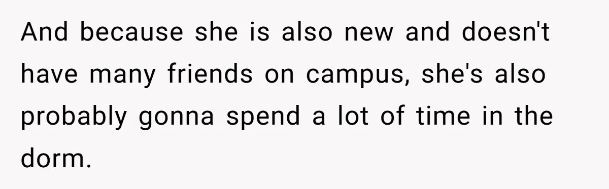 And because she is also new and doesn't have many friends on campus, she's also probably gonna spend a lot of time in the dorm.