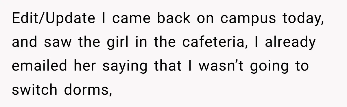 Edit/Update I came back on campus today, and saw the girl in the cafeteria, I already emailed her saying that I wasn’t going to switch dorms,