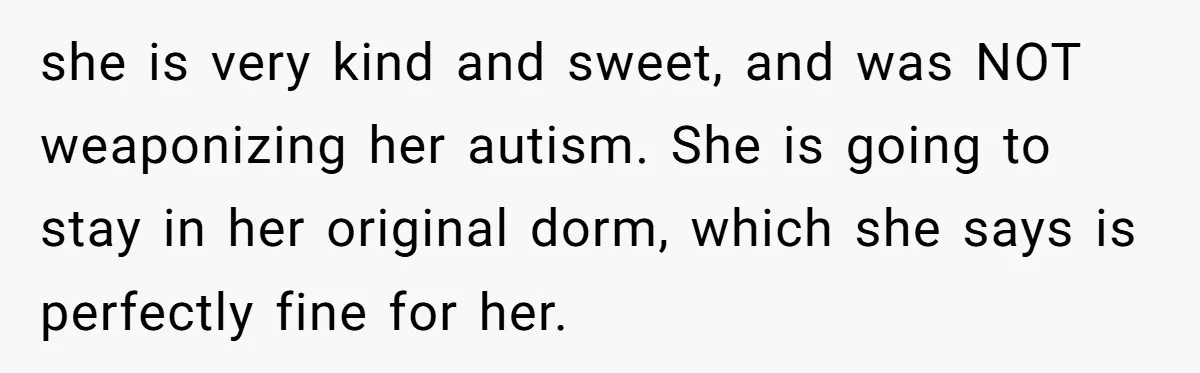 she is very kind and sweet, and was NOT weaponizing her autism. She is going to stay in her original dorm, which she says is perfectly fine for her.