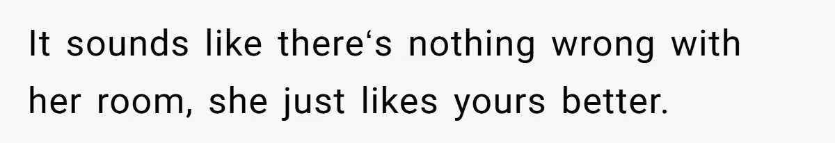 It sounds like thereʻs nothing wrong with her room, she just likes yours better.