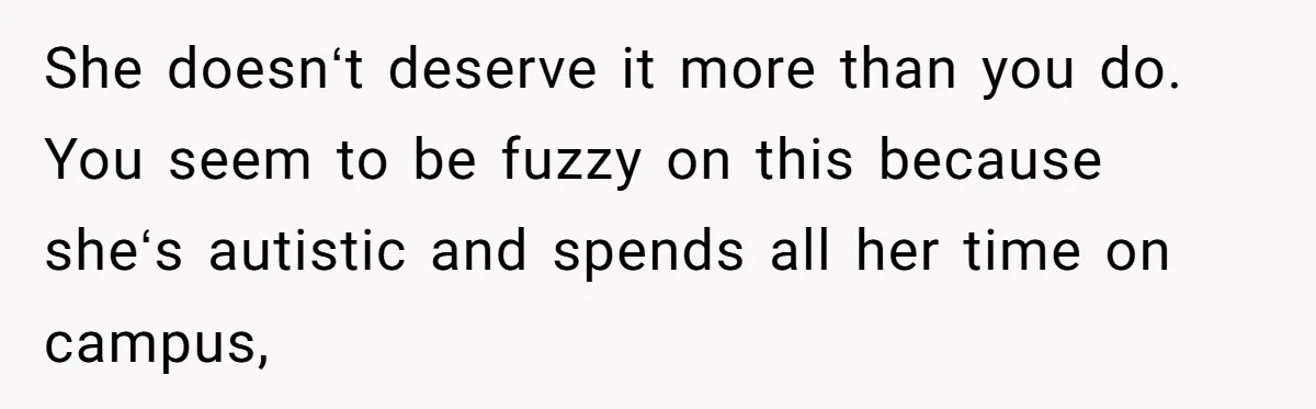 She doesnʻt deserve it more than you do. You seem to be fuzzy on this because sheʻs autistic and spends all her time on campus,