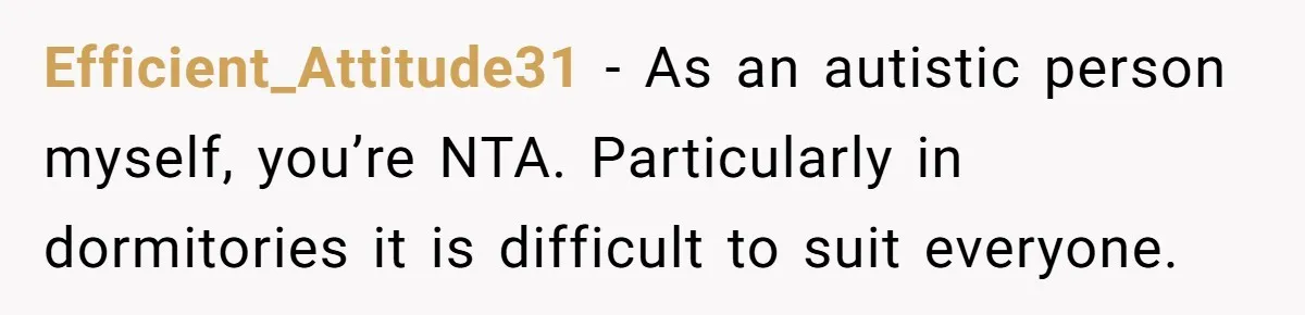 Efficient_Attitude31 − As an autistic person myself, you’re NTA. Particularly in dormitories it is difficult to suit everyone.