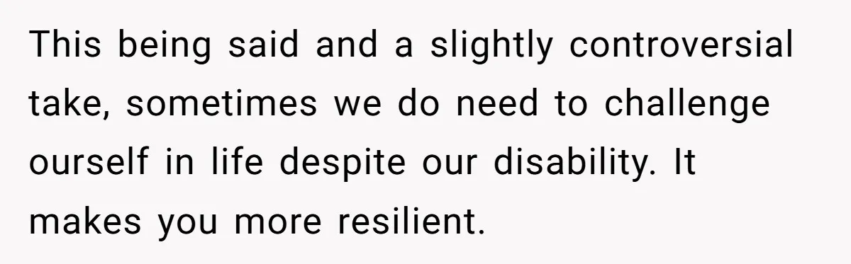 This being said and a slightly controversial take, sometimes we do need to challenge ourself in life despite our disability. It makes you more resilient.