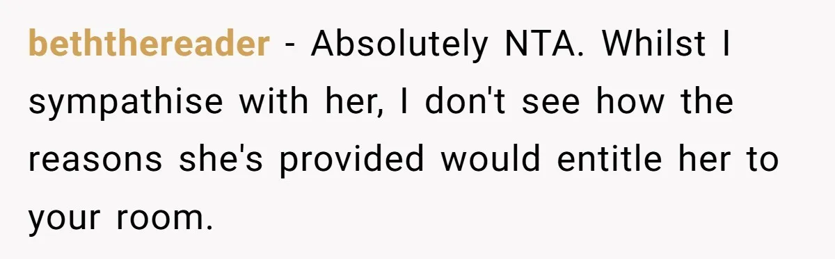 beththereader − Absolutely NTA. Whilst I sympathise with her, I don't see how the reasons she's provided would entitle her to your room.