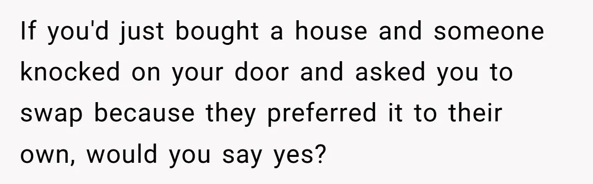 If you'd just bought a house and someone knocked on your door and asked you to swap because they preferred it to their own, would you say yes?
