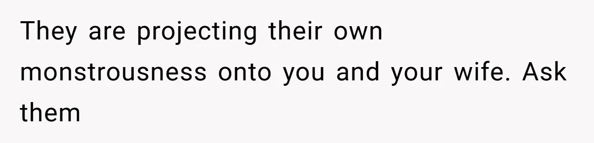 They are projecting their own monstrousness onto you and your wife. Ask them