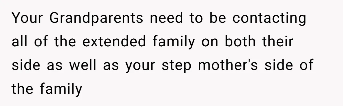 Your Grandparents need to be contacting all of the extended family on both their side as well as your step mother's side of the family