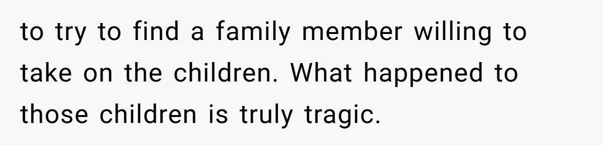 to try to find a family member willing to take on the children. What happened to those children is truly tragic.