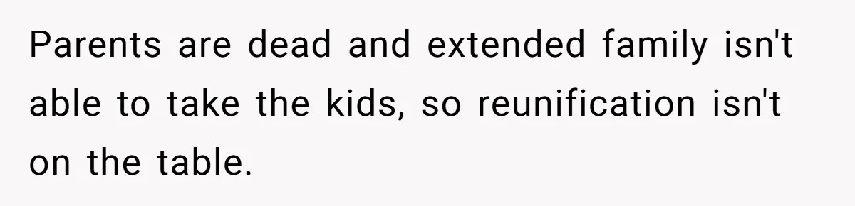 Parents are dead and extended family isn't able to take the kids, so reunification isn't on the table.