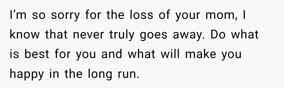 I’m so sorry for the loss of your mom, I know that never truly goes away. Do what is best for you and what will make you happy in the...