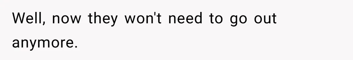 Well, now they won't need to go out anymore.