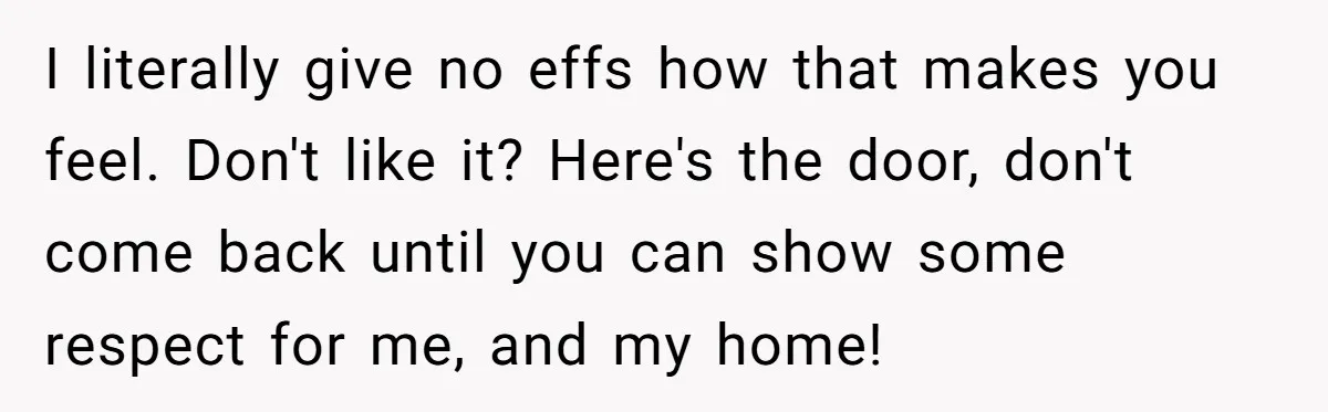 I literally give no effs how that makes you feel. Don't like it? Here's the door, don't come back until you can show some respect for me, and my home!