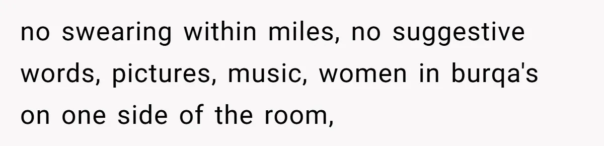 no swearing within miles, no suggestive words, pictures, music, women in burqa's on one side of the room,