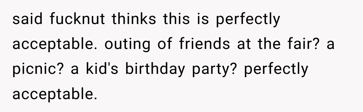 said fucknut thinks this is perfectly acceptable. outing of friends at the fair? a picnic? a kid's birthday party? perfectly acceptable.