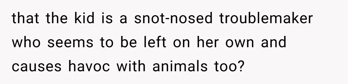 that the kid is a snot-nosed troublemaker who seems to be left on her own and causes havoc with animals too?