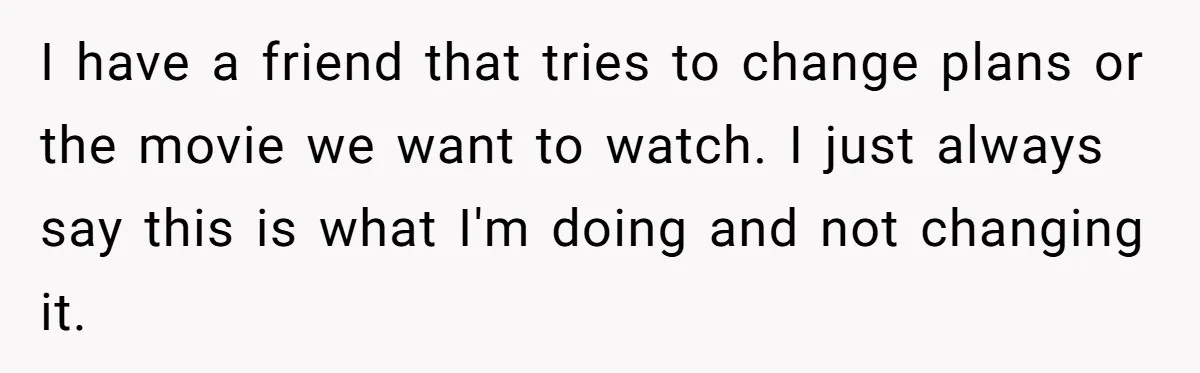 I have a friend that tries to change plans or the movie we want to watch. I just always say this is what I'm doing and not changing it.