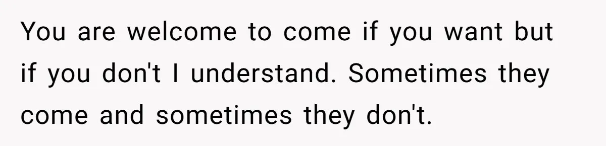 You are welcome to come if you want but if you don't I understand. Sometimes they come and sometimes they don't.