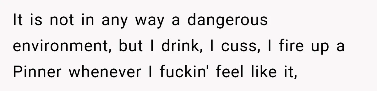 It is not in any way a dangerous environment, but I drink, I cuss, I fire up a Pinner whenever I fuckin' feel like it,