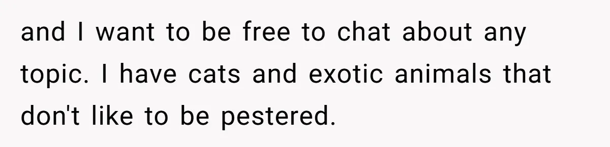 and I want to be free to chat about any topic. I have cats and exotic animals that don't like to be pestered.