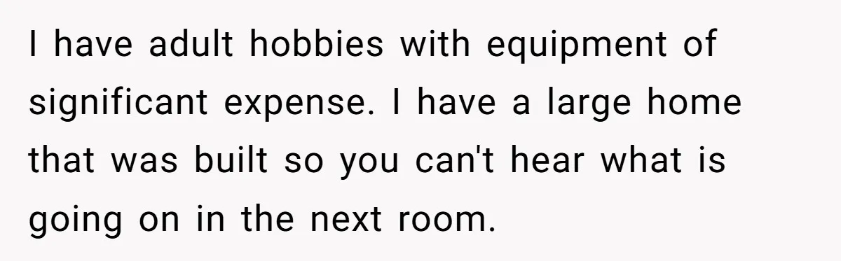 I have adult hobbies with equipment of significant expense. I have a large home that was built so you can't hear what is going on in the next room.