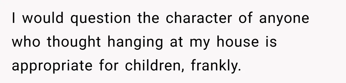 I would question the character of anyone who thought hanging at my house is appropriate for children, frankly.
