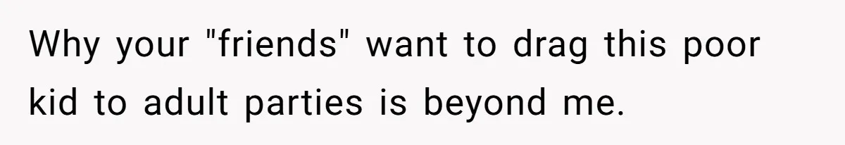 Why your "friends" want to drag this poor kid to adult parties is beyond me.