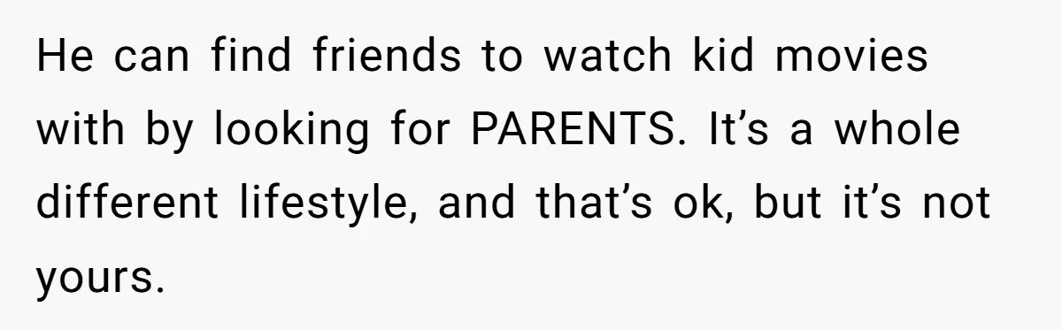 He can find friends to watch kid movies with by looking for PARENTS. It’s a whole different lifestyle, and that’s ok, but it’s not yours.
