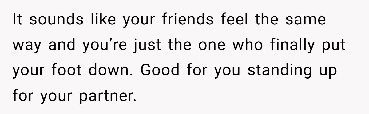 It sounds like your friends feel the same way and you’re just the one who finally put your foot down. Good for you standing up for your partner.