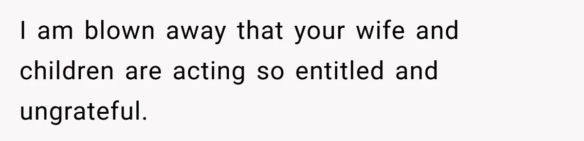I am blown away that your wife and children are acting so entitled and ungrateful.