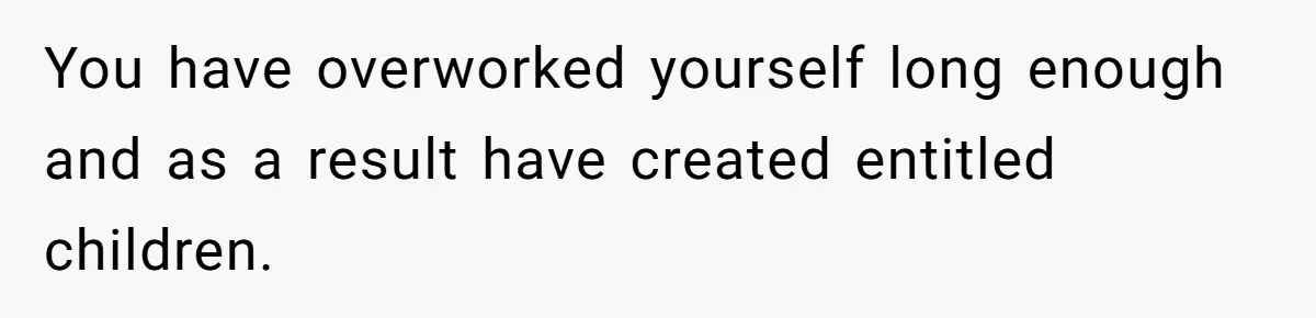 You have overworked yourself long enough and as a result have created entitled children.