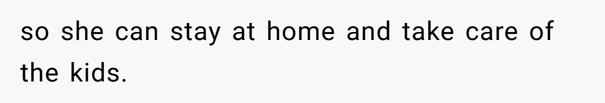 so she can stay at home and take care of the kids.