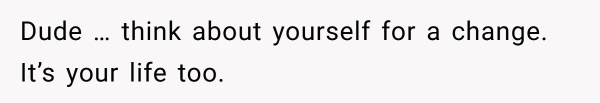 Dude … think about yourself for a change. It’s your life too.