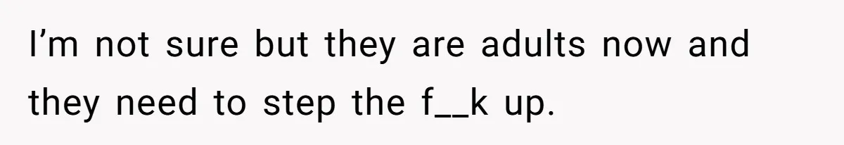 I’m not sure but they are adults now and they need to step the f__k up.