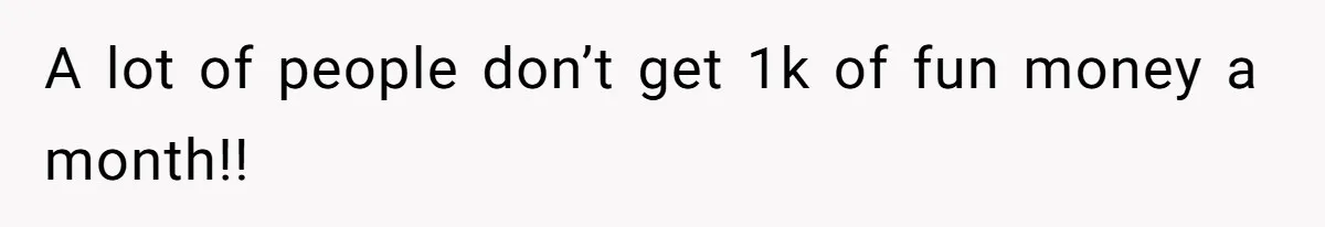 A lot of people don’t get 1k of fun money a month!!