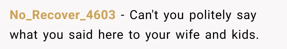 No_Recover_4603 − Can't you politely say what you said here to your wife and kids.