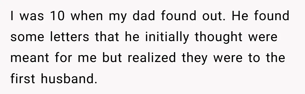 I was 10 when my dad found out. He found some letters that he initially thought were meant for me but realized they were to the first husband.