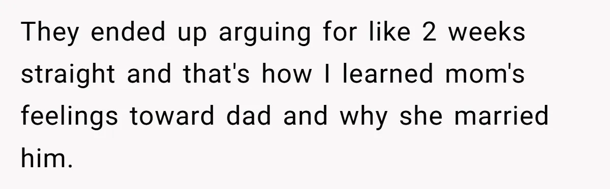They ended up arguing for like 2 weeks straight and that's how I learned mom's feelings toward dad and why she married him.