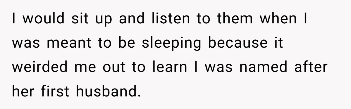 I would sit up and listen to them when I was meant to be sleeping because it weirded me out to learn I was named after her first husband.